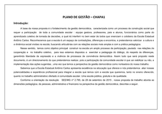 PLANO DE GESTÃO – CHAPA1
Introdução:
A base da nossa proposta é o fortalecimento da gestão democrática, caracterizada como um processo de construção social que
requer a participação de toda a comunidade escolar : equipe gestora, professores, pais e alunos, funcionários como parte do
aprendizado coletivo de tomada de decisões, a qual irá interferir no bem estar de todos que vivenciam o cotidiano da Escola Estadual
Antônio Carlos. Reconhecemos que a escola é um espaço de contradições, diferenças e encontros, e pretendemos valorizar a cultura e
a dinâmica social vividas na escola, buscando articulá-las com as relações sociais mais amplas e com a prática pedagógica.
Nesse sentido, temos como objetivo principal construir na escola um amplo processo de participação, pautado nas relações de
cooperação e no trabalho coletivo, para isso estamos dispostos a exercitar a pedagogia do diálogo, do respeito às diferenças,
garantindo liberdade de expressão e a vivência de processos de convivência democrática. Assim tudo que será proposto neste
documento, é um direcionamento do que pretendemos realizar, pois a participação da comunidade escolar é que vai viabilizar ou não, a
implementação das ações sugeridas , uma vez que temos a perspectiva da gestão democrática como norteadora do nosso trabalho.
Sabemos que a Escola Estadual Antônio Carlos apresenta excelência na educação que oferece e nós pretendemos aliar nossas
potencialidades e experiência profissional para integrar a escola que temos com a escola que queremos, tanto no ensino oferecido,
quanto no trabalho administrativo ofertado à comunidade escolar. Uma escola pública, gratuita e de qualidade.
Conforme a orientação da resolução SEE/MG nº 2.795, de 28 de setembro de 2015 , nossa proposta de trabalho aborda as
dimensões pedagógica, de pessoas, administrativa e financeira na perspectiva da gestão democrática, descritas a seguir.
 