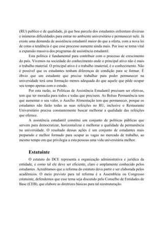 (RU) publico e de qualidade, já que boa parcela dos estudantes enfrentam diversas
e inúmeras dificuldades para entrar no ambiente universitário e permanecer nele. Já
existe uma demanda de assistência estudantil maior do que a oferta, com a nova lei
de cotas a tendência é que esse processo aumente ainda mais. Por isso se torna vital
a expansão massiva dos programas de assistência estudantil.
       Esta política é fundamental para contribuir com o processo de crescimento
do país. Vivemos na sociedade do conhecimento onde o principal ativo não é mais
o trabalho material. O principal ativo é o trabalho imaterial, é o conhecimento. Não
é possível que os estudantes tenham diferenças de condição para se formar. É
óbvio que um estudante que precise trabalhar para poder permanecer na
universidade terá uma formação menos adequada do que aquele que pôde ocupar
seu tempo apenas com o estudo.
       Por esta razão, as Políticas de Assistência Estudantil precisam ser efetivas,
tem que ter moradia para todos e todas que precisem. As Bolsas Permanência tem
que aumentar o seu valor, o Auxílio Alimentação tem que permanecer, porque os
estudantes não farão todas as suas refeições no RU, inclusive o Restaurante
Universitário precisa constantemente buscar melhorar a qualidade das refeições
que oferece.
       A assistência estudantil constitui um conjunto de políticas públicas que
servem para democratizar, horizontalizar e melhorar a qualidade da permanência
na universidade. O resultado dessas ações é um conjunto de estudantes mais
preparado e melhor formado para ocupar as vagas no mercado de trabalho, ao
mesmo tempo em que privilegia a esta pessoas uma vida universitária melhor.


      Estatuinte
       O estatuto do DCE representa a organização administrativa e jurídica da
entidade, e como tal ele deve ser eficiente, claro e amplamente conhecido pelos
estudantes. Acreditamos que a reforma do estatuto deva partir e ser elaborada pelos
acadêmicos. O meio previsto para tal reforma é a Assembleia ou Congresso
estatuinte, defendemos que esse tema seja discutido pelo Conselho de Entidades de
Base (CEB), que elabore as diretrizes básicas para tal reestruturação.
 