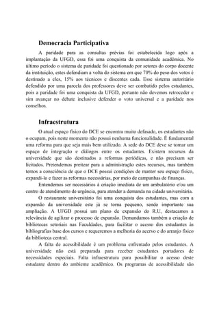 Democracia Participativa
      A paridade para as consultas prévias foi estabelecida logo após a
implantação da UFGD, essa foi uma conquista da comunidade acadêmica. No
último período o sistema de paridade foi questionado por setores do corpo docente
da instituição, estes defendiam a volta do sistema em que 70% do peso dos votos é
destinado a eles, 15% aos técnicos e discentes cada. Esse sistema autoritário
defendido por uma parcela dos professores deve ser combatido pelos estudantes,
pois a paridade foi uma conquista da UFGD, portanto não devemos retroceder e
sim avançar no debate inclusive defender o voto universal e a paridade nos
conselhos.


      Infraestrutura
       O atual espaço físico do DCE se encontra muito defasado, os estudantes não
o ocupam, pois neste momento não possui nenhuma funcionalidade. É fundamental
uma reforma para que seja mais bem utilizado. A sede do DCE deve se tornar um
espaço de integração e diálogos entre os estudantes. Existem recursos da
universidade que são destinados a reformas periódicas, e não precisam ser
licitados. Pretendemos preitear para a administração estes recursos, mas também
temos a consciência de que o DCE possui condições de manter seu espaço físico,
expandi-lo e fazer as reformas necessárias, por meio de campanhas de finanças.
       Entendemos ser necessários à criação imediata de um ambulatório e/ou um
centro de atendimento de urgência, para atender a demanda na cidade universitária.
       O restaurante universitário foi uma conquista dos estudantes, mas com a
expansão da universidade este já se torna pequeno, sendo importante sua
ampliação. A UFGD possui um plano de expansão do R.U, destacamos a
relevância de agilizar o processo de expansão. Demandamos também a criação de
bibliotecas setoriais nas Faculdades, para facilitar o acesso dos estudantes às
bibliografias base dos cursos e requeremos a melhoria do acervo e do arranjo físico
da biblioteca central.
       A falta de acessibilidade é um problema enfrentado pelos estudantes. A
universidade não está preparada para receber estudantes portadores de
necessidades especiais. Falta infraestrutura para possibilitar o acesso deste
estudante dentro do ambiente acadêmico. Os programas de acessibilidade são
 