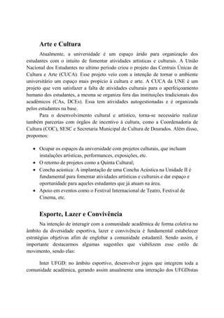 Arte e Cultura
      Atualmente, a universidade é um espaço árido para organização dos
estudantes com o intuito de fomentar atividades artísticas e culturais. A União
Nacional dos Estudantes no ultimo período criou o projeto das Centrais Únicas de
Cultura e Arte (CUCA). Esse projeto veio com a intenção de tornar o ambiente
universitário um espaço mais propício à cultura e arte. A CUCA da UNE é um
projeto que vem satisfazer a falta de atividades culturais para o aperfeiçoamento
humano dos estudantes, a mesma se organiza fora das instituições tradicionais dos
acadêmicos (CAs, DCEs). Essa tem atividades autogestionadas e é organizada
pelos estudantes na base.
      Para o desenvolvimento cultural e artístico, torna-se necessário realizar
também parcerias com órgãos de incentivo à cultura, como a Coordenadoria de
Cultura (COC), SESC e Secretaria Municipal de Cultura de Dourados. Além disso,
propomos:

   • Ocupar os espaços da universidade com projetos culturais, que incluam
     instalações artísticas, performances, exposições, etc.
   • O retorno de projetos como a Quinta Cultural;
   • Concha acústica: A implantação de uma Concha Acústica na Unidade II é
     fundamental para fomentar atividades artísticas e culturais e dar espaço e
     oportunidade para aqueles estudantes que já atuam na área.
   • Apoio em eventos como o Festival Internacional de Teatro, Festival de
     Cinema, etc.


      Esporte, Lazer e Convivência
       Na intenção de interagir com a comunidade acadêmica de forma coletiva no
âmbito da diversidade esportiva, lazer e convivência é fundamental estabelecer
estratégias objetivas afim de englobar a comunidade estudantil. Sendo assim, é
importante destacarmos algumas sugestões que viabilizem esse estilo de
movimento, sendo elas:

     Inter UFGD: no âmbito esportivo, desenvolver jogos que integrem toda a
comunidade acadêmica, gerando assim anualmente uma interação dos UFGDistas
 