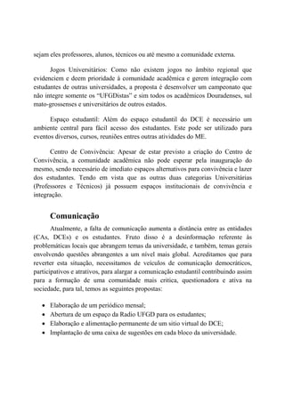 sejam eles professores, alunos, técnicos ou até mesmo a comunidade externa.

      Jogos Universitários: Como não existem jogos no âmbito regional que
evidenciem e deem prioridade à comunidade acadêmica e gerem integração com
estudantes de outras universidades, a proposta é desenvolver um campeonato que
não integre somente os “UFGDistas” e sim todos os acadêmicos Douradenses, sul
mato-grossenses e universitários de outros estados.

      Espaço estudantil: Além do espaço estudantil do DCE é necessário um
ambiente central para fácil acesso dos estudantes. Este pode ser utilizado para
eventos diversos, cursos, reuniões entres outras atividades do ME.

      Centro de Convivência: Apesar de estar previsto a criação do Centro de
Convivência, a comunidade acadêmica não pode esperar pela inauguração do
mesmo, sendo necessário de imediato espaços alternativos para convivência e lazer
dos estudantes. Tendo em vista que as outras duas categorias Universitárias
(Professores e Técnicos) já possuem espaços institucionais de convivência e
integração.


       Comunicação
       Atualmente, a falta de comunicação aumenta a distância entre as entidades
(CAs, DCEs) e os estudantes. Fruto disso é a desinformação referente às
problemáticas locais que abrangem temas da universidade, e também, temas gerais
envolvendo questões abrangentes a um nível mais global. Acreditamos que para
reverter esta situação, necessitamos de veículos de comunicação democráticos,
participativos e atrativos, para alargar a comunicação estudantil contribuindo assim
para a formação de uma comunidade mais critica, questionadora e ativa na
sociedade, para tal, temos as seguintes propostas:

   •   Elaboração de um periódico mensal;
   •   Abertura de um espaço da Radio UFGD para os estudantes;
   •   Elaboração e alimentação permanente de um sitio virtual do DCE;
   •   Implantação de uma caixa de sugestões em cada bloco da universidade.
 
