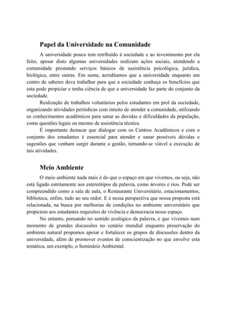 Papel da Universidade na Comunidade
        A universidade pouco tem retribuído à sociedade e ao investimento por ela
feito, apesar disto algumas universidades realizam ações sociais, atendendo a
comunidade prestando serviços básicos de assistência psicológica, jurídica,
biológica, entre outras. Em suma, acreditamos que a universidade enquanto um
centro de saberes deva trabalhar para que a sociedade conheça os benefícios que
esta pode propiciar e tenha ciência de que a universidade faz parte do conjunto da
sociedade.
        Realização de trabalhos voluntários pelos estudantes em prol da sociedade,
organizando atividades periódicas com intuito de atender a comunidade, utilizando
os conhecimentos acadêmicos para sanar as duvidas e dificuldades da população,
como questões legais ou mesmo de assistência técnica.
        É importante destacar que dialogar com os Centros Acadêmicos e com o
conjunto dos estudantes é essencial para atender e sanar possíveis dúvidas e
sugestões que venham surgir durante a gestão, tornando-se viável a execução de
tais atividades.


      Meio Ambiente
       O meio ambiente nada mais é do que o espaço em que vivemos, ou seja, não
está ligado estritamente aos estereótipos da palavra, como árvores e rios. Pode ser
compreendido como a sala de aula, o Restaurante Universitário, estacionamentos,
biblioteca, enfim, tudo ao seu redor. E é nessa perspectiva que nossa proposta está
relacionada, na busca por melhorias de condições no ambiente universitário que
propiciem aos estudantes requisitos de vivência e democracia nesse espaço.
       No entanto, pensando no sentido ecológico da palavra, e que vivemos num
momento de grandes discussões no cenário mundial enquanto preservação do
ambiente natural propomos apoiar e fortalecer os grupos de discussões dentro da
universidade, além de promover eventos de conscientização no que envolve esta
temática, um exemplo, o Seminário Ambiental.
 