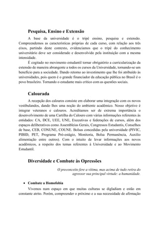 Pesquisa, Ensino e Extensão
      A base da universidade é o tripé ensino, pesquisa e extensão.
Compreendemos as características próprias de cada curso, com relação aos três
eixos, partindo deste contexto, evidenciamos que o tripé do conhecimento
universitário deve ser considerado e desenvolvido pela instituição com a mesma
intensidade.
      É cogitado no movimento estudantil tornar obrigatório a curricularização da
extensão de maneira abrangente a todos os cursos da Universidade, tornando-se um
benefício para a sociedade. Dando retorno ao investimento que lhe foi atribuído às
universidades, pois quem é o grande financiador da educação pública no Brasil é o
povo brasileiro. Tornando o estudante mais crítico com as questões sociais.


      Calourada
      A recepção dos calouros consiste em elaborar uma integração com os novos
vestibulandos, dando lhes uma noção do ambiente acadêmico. Nosso objetivo é
integrar veteranos e calouros. Acreditamos ser de extrema importância o
desenvolvimento de uma Cartilha do Calouro com várias informações referentes às
entidades: CA, DCE, UEE, UNE, Executivas e federações de cursos, além dos
espaços deliberativos como Assembleias Gerais, Congressos Estudantis, Conselhos
de base, CEB, CONUNE, COUNE. Bolsas concedidas pela universidade (PIVIC,
PIBID, PET, Programa Pró-estágio, Monitoria, Bolsa Permanência, Auxilio
alimentação entre outros). Com o intuito de levar informações aos novos
acadêmicos, a respeito dos temas referentes à Universidade e ao Movimento
Estudantil.


      Diversidade e Combate às Opressões
                          O preconceito fere a vítima, mas acima de tudo retira do
                                   agressor sua principal virtude: a humanidade.

   • Combate a Homofobia
      Vivemos num espaço em que muitas culturas se digladiam e estão em
constante atrito. Porém, compreender o próximo e a sua necessidade de afirmação
 