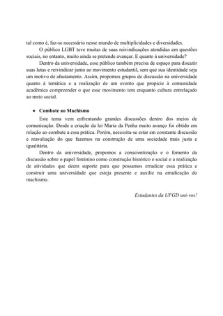 tal como é, faz-se necessário nesse mundo de multiplicidades e diversidades.
       O público LGBT teve muitas de suas reivindicações atendidas em questões
sociais, no entanto, muito ainda se pretende avançar. E quanto à universidade?
       Dentro da universidade, esse público também precisa de espaço para discutir
suas lutas e reivindicar junto ao movimento estudantil, sem que sua identidade seja
um motivo de afastamento. Assim, propomos grupos de discussão na universidade
quanto à temática e a realização de um evento que propicie à comunidade
acadêmica compreender o que esse movimento tem enquanto cultura entrelaçado
ao meio social.

   • Combate ao Machismo
       Este tema vem enfrentando grandes discussões dentro dos meios de
comunicação. Desde a criação da lei Maria da Penha muito avanço foi obtido em
relação ao combate a essa prática. Porém, necessita-se estar em constante discussão
e reavaliação do que fazemos na construção de uma sociedade mais justa e
igualitária.
       Dentro da universidade, propomos a conscientização e o fomento da
discussão sobre o papel feminino como construção histórico e social e a realização
de atividades que deem suporte para que possamos erradicar essa prática e
construir uma universidade que esteja presente e auxilie na erradicação do
machismo.


                                                    Estudantes da UFGD uni-vos!
 