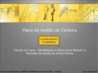 Plano de Gestão de Carbono




              Estudo de Caso - Estratégias e Metas para Reduzir a
                      Emissão de Gases de Efeito Estufa




Panorama do Mercado de CRÉDITO CARBONO para Projetos MDL – 4ª edição   14 de maio de 2012
 