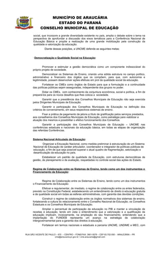 MUNICÍPIO DE ARAUCÁRIA
                    ESTADO DO PARANÁ
             CONSELHO MUNICIPAL DE EDUCAÇÃO
      social, que incorpore a grande diversidade existente no país, amplia o debate sobre o tema na
      perspectiva de aprofundar a discussão dos eixos temáticos para a Conferência Nacional de
      Educação Básica e propõe a realização de uma grande mobilização pela construção da
      qualidade e valorização da educação.
                Diante dessas posições, a UNCME defende as seguintes metas:


      · Democratização e Qualidade Social na Educação:


              Promover e estimular a gestão democrática como um componente indissociável do
      próprio projeto de sociedade.
               Democratizar os Sistemas de Ensino, criando uma sólida estrutura no campo político,
      administrativo e financeiro dos órgãos que os compõem, para que, com autonomia e
      legitimidade, possam desenvolver ações efetivas em prol da qualidade social da educação.
              Fortalecer os CMEs como órgãos de Estado para que a formulação e a continuidade
      das políticas públicas sejam asseguradas, independente dos grupos no poder.
             Dotar os CMEs, com conhecimento da conjuntura econômica, social e política, a fim de
      prepará-los para os novos desafios que lhes coloca a sociedade.
              Garantir que a presidência dos Conselhos Municipais de Educação não seja exercida
      pelos Dirigentes Municipais de Educação.
               Garantir a participação dos Conselhos Municipais de Educação na definição dos
      critérios de conveniamento, em seus respectivos sistemas de ensino.
             Fixar a prática de pagamento de jetons a título de gratificação pelos serviços prestados,
      aos conselheiros dos Conselhos Municipais de Educação, como estratégia para viabilizar a
      atuação dos mesmos e possibilitar o efetivo funcionamento dos Conselhos.
              Garantir a participação dos Conselhos Municipais de Educação – UNCME nas
      conferências estaduais e nacionais da educação básica, em todas as etapas de organização
      das referidas Conferências.


      Sistema Nacional Articulado de Educação:
              Organizar a Educação Nacional, como medida preliminar à estruturação de um Sistema
      Nacional de Educação de caráter articulador, coordenador e integrador de políticas públicas de
      educação, a fim de que seja possível superar o atual quadro de fragmentação, setorização e
      desarticulação da educação no país.
              Estabelecer um padrão de qualidade da Educação, com estruturas democráticas de
      gestão, de planejamento e de avaliação, respaldadas no controle social das ações do Estado.


      Regime de Colaboração entre os Sistemas de Ensino, tendo como um dos instrumentos o
      Financiamento da Educação:


             Regime de Colaboração entre os Sistemas de Ensino, tendo como um dos instrumentos
      o Financiamento da Educação:
              Efetivar e regulamentar, de imediato, o regime de colaboração entre os entes federados,
      previsto na Constituição Federal, estabelecendo um entendimento de direito à educação gratuita
      e de qualidade social em todas as esferas administrativas, com garantia das devidas condições.
              Construir o regime de colaboração entre os órgãos normativos dos sistemas de ensino,
      fortalecendo a cultura do relacionamento entre o Conselho Nacional de Educação, os Conselhos
      Estaduais e os Conselhos Municipais de Educação.
              Ampliar o percentual de participação da educação      no PIB e manter a vinculação de
      receitas à educação, tendo em vista o entendimento que        a valorização e a qualificação da
      educação implicam, incisivamente, na ampliação do seu         financiamento, entendendo que a
      implantação do FUNDEB representa um avanço                    na estratégia de colaboração
      intergovernamental para a garantia dos direitos à educação.
              Fortalecer em termos nacionais e estaduais a parceria UNCME, UNDIME e MEC, com


RUA SÃO VICENTE DE PAULO – 670 – CENTRO – FONE/FAX: 3901-5079 – CEP 83.702-050 - ARAUCÁRIA – PR
                        cme@araucaria.pr.gov.br / cme.araucaria@gmail.com
 