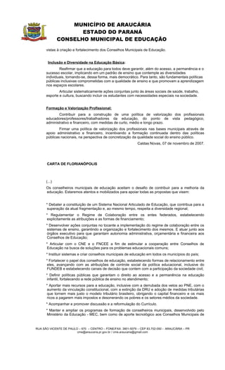 MUNICÍPIO DE ARAUCÁRIA
                     ESTADO DO PARANÁ
              CONSELHO MUNICIPAL DE EDUCAÇÃO
      vistas à criação e fortalecimento dos Conselhos Municipais de Educação.


       Inclusão e Diversidade na Educação Básica:
              Reafirmar que a educação para todos deve garantir, além do acesso, a permanência e o
      sucesso escolar, implicando em um padrão de ensino que contemple as diversidades
      individuais, tornando-se, dessa forma, mais democrático. Para tanto, são fundamentais políticas
      públicas inclusivas comprometidas com a qualidade de ensino e que promovam a aprendizagem
      nos espaços escolares.
              Articular sistematicamente ações conjuntas junto às áreas sociais de saúde, trabalho,
      esporte e cultura, buscando incluir os estudantes com necessidades especiais na sociedade.


      Formação e Valorização Profissional:
             Contribuir para a construção de uma política de valorização dos profissionais
      educadores/professores/trabalhadores da educação, do ponto de vista pedagógico,
      administrativo e financeiro, com medidas de curto, médio e longo prazo.
              Firmar uma política de valorização dos profissionais nas bases municipais através de
      apoio administrativo e financeiro, incentivando a formação continuada dentro das políticas
      públicas nacionais, na perspectiva de concretização da qualidade social do ensino público.
                                                              Caldas Novas, 07 de novembro de 2007.




      CARTA DE FLORIANÓPOLIS



      (...)
      Os conselheiros municipais de educação aceitam o desafio de contribuir para a melhoria da
      educação. Estaremos atentos e mobilizados para apoiar todas as propostas que visem:


      * Debater a constituição de um Sistema Nacional Articulado de Educação, que contribua para a
      superação da atual fragmentação e, ao mesmo tempo, respeita a diversidade regional;
      * Regulamentar o Regime de Colaboração entre os entes federados, estabelecendo
      explicitamente as atribuições e as formas de financiamento;
      * Desenvolver ações conjuntas no tocante a implementação do regime de colaboração entre os
      sistemas de ensino, garantindo a organização e fortalecimento dos mesmos. E atuar junto aos
      órgãos executivo para que garantam autonomia administrativa, orçamentária e financeira aos
      Conselhos de Educação;
      * Articular com o CNE e o FNCEE a fim de estimular a cooperação entre Conselhos de
      Educação na busca de soluções para os problemas educacionais comuns;
      * Instituir sistemas e criar conselhos municipais de educação em todos os municípios do país;
      * Fortalecer o papel dos conselhos de educação, estabelecendo formas de relacionamento entre
      eles, avançando com as atribuições de controle social da política educacional, inclusive do
      FUNDEB e estabelecendo canais de decisão que contem com a participação da sociedade civil;
      * Definir políticas públicas que garantam o direito ao acesso e a permanência na educação
      infantil, fortalecendo a rede pública de ensino no atendimento;
      * Aportar mais recursos para a educação, inclusive com a derrubada dos vetos ao PNE, com o
      aumento da vinculação constitucional, com a extinção da DRU e adoção de medidas tributárias
      que tornem mais justo o modelo tributário brasileiro, obrigando o capital financeiro e os mais
      ricos a pagarem mais impostos e desonerando os pobres e os setores médios da sociedade.
      * Acompanhar e promover discussão e a reformulação do Currículo.
      * Manter e ampliar os programas de formação de conselheiros municipais, desenvolvido pelo
      Ministério da Educação - MEC, bem como de aporte tecnológico aos Conselhos Municipais de


RUA SÃO VICENTE DE PAULO – 670 – CENTRO – FONE/FAX: 3901-5079 – CEP 83.702-050 - ARAUCÁRIA – PR
                        cme@araucaria.pr.gov.br / cme.araucaria@gmail.com
 