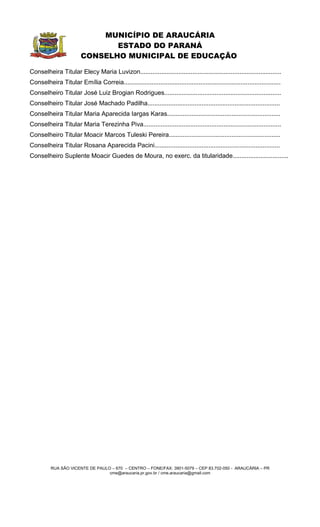 MUNICÍPIO DE ARAUCÁRIA
                                ESTADO DO PARANÁ
                         CONSELHO MUNICIPAL DE EDUCAÇÃO

Conselheira Titular Elecy Maria Luvizon.................................................................................
Conselheira Titular Emília Correia..........................................................................................
Conselheiro Titular José Luiz Brogian Rodrigues...................................................................
Conselheiro Titular José Machado Padilha............................................................................
Conselheira Titular Maria Aparecida Iargas Karas.................................................................
Conselheira Titular Maria Terezinha Piva...............................................................................
Conselheiro Titular Moacir Marcos Tuleski Pereira................................................................
Conselheira Titular Rosana Aparecida Pacini........................................................................
Conselheiro Suplente Moacir Guedes de Moura, no exerc. da titularidade................................




          RUA SÃO VICENTE DE PAULO – 670 – CENTRO – FONE/FAX: 3901-5079 – CEP 83.702-050 - ARAUCÁRIA – PR
                                  cme@araucaria.pr.gov.br / cme.araucaria@gmail.com
 