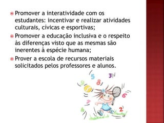  Promover a interatividade com os
estudantes: incentivar e realizar atividades
culturais, cívicas e esportivas;
 Promover a educação inclusiva e o respeito
às diferenças visto que as mesmas são
inerentes à espécie humana;
 Prover a escola de recursos materiais
solicitados pelos professores e alunos.
 