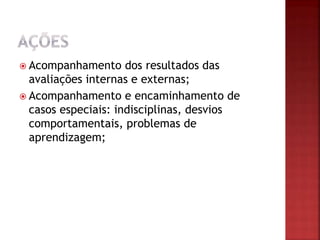  Acompanhamento dos resultados das
avaliações internas e externas;
 Acompanhamento e encaminhamento de
casos especiais: indisciplinas, desvios
comportamentais, problemas de
aprendizagem;
 