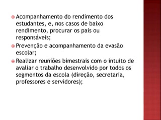  Acompanhamento do rendimento dos
estudantes, e, nos casos de baixo
rendimento, procurar os pais ou
responsáveis;
 Prevenção e acompanhamento da evasão
escolar;
 Realizar reuniões bimestrais com o intuito de
avaliar o trabalho desenvolvido por todos os
segmentos da escola (direção, secretaria,
professores e servidores);
 