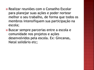  Realizar reuniões com o Conselho Escolar
para planejar suas ações e poder nortear
melhor o seu trabalho, de forma que todos os
membros intensifiquem sua participação na
escola;
 Buscar sempre parcerias entre a escola e
comunidade nos projetos e ações
desenvolvidos pela escola. Ex: Gincanas,
Natal solidário etc;
 