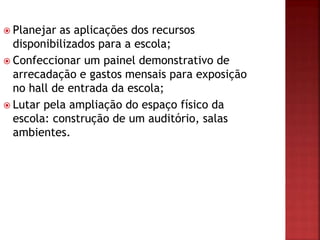  Planejar as aplicações dos recursos
disponibilizados para a escola;
 Confeccionar um painel demonstrativo de
arrecadação e gastos mensais para exposição
no hall de entrada da escola;
 Lutar pela ampliação do espaço físico da
escola: construção de um auditório, salas
ambientes.
 