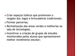  Criar espaços lúdicos que promovam o
resgate dos Jogos e brincadeiras tradicionais;
 Formar parcerias;
 Revitalização das áreas verdes e melhorias na
sala de tecnologias.
 Incentivar a criação de grupos de estudos
monitorados pelos alunos que apresentarem
melhor rendimento escolar;
 