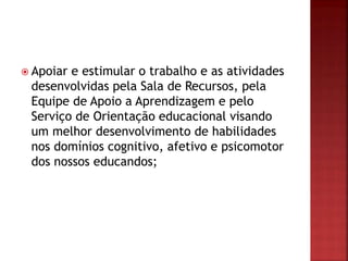  Apoiar e estimular o trabalho e as atividades
desenvolvidas pela Sala de Recursos, pela
Equipe de Apoio a Aprendizagem e pelo
Serviço de Orientação educacional visando
um melhor desenvolvimento de habilidades
nos domínios cognitivo, afetivo e psicomotor
dos nossos educandos;
 