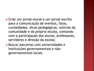  Criar um jornal-mural e um jornal escrito
para a comunicação de eventos, fatos,
curiosidades, dicas pedagógicas, notícias da
comunidade e da própria escola, contando
com a participação dos alunos, professores,
servidores e direção da escola;
 Buscar parcerias com universidades e
Instituições governamentais e não-
governamentais locais.
 
