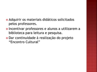  Adquirir os materiais didáticos solicitados
pelos professores.
 Incentivar professores e alunos a utilizarem a
biblioteca para leitura e pesquisa.
 Dar continuidade à realização do projeto
“Encontro Cultural”
 