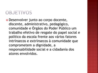  Desenvolver junto ao corpo docente,
discente, administrativo, pedagógico,
comunidade e Órgãos do Poder Público um
trabalho efetivo de resgate do papel social e
político da escola frente aos vários fatores
intrínsecos e extrínsecos à comunidade que
comprometem a dignidade, a
responsabilidade social e a cidadania dos
atores envolvidos.
 
