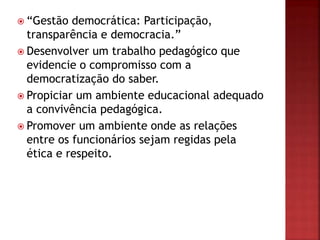  “Gestão democrática: Participação,
transparência e democracia.”
 Desenvolver um trabalho pedagógico que
evidencie o compromisso com a
democratização do saber.
 Propiciar um ambiente educacional adequado
a convivência pedagógica.
 Promover um ambiente onde as relações
entre os funcionários sejam regidas pela
ética e respeito.
 