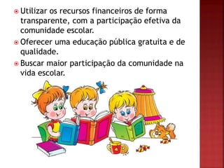  Utilizar os recursos financeiros de forma
transparente, com a participação efetiva da
comunidade escolar.
 Oferecer uma educação pública gratuita e de
qualidade.
 Buscar maior participação da comunidade na
vida escolar.
 
