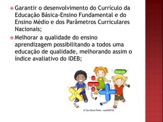  Garantir o desenvolvimento do Currículo da
Educação Básica-Ensino Fundamental e do
Ensino Médio e dos Parâmetros Curriculares
Nacionais;
 Melhorar a qualidade do ensino
aprendizagem possibilitando a todos uma
educação de qualidade, melhorando assim o
índice avaliativo do IDEB;
 