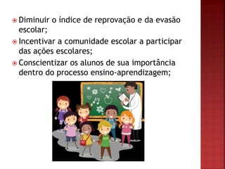  Diminuir o índice de reprovação e da evasão
escolar;
 Incentivar a comunidade escolar a participar
das ações escolares;
 Conscientizar os alunos de sua importância
dentro do processo ensino-aprendizagem;
 