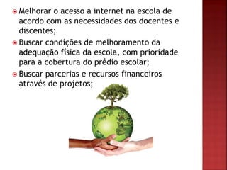  Melhorar o acesso a internet na escola de
acordo com as necessidades dos docentes e
discentes;
 Buscar condições de melhoramento da
adequação física da escola, com prioridade
para a cobertura do prédio escolar;
 Buscar parcerias e recursos financeiros
através de projetos;
 