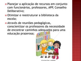  Planejar a aplicação de recursos em conjunto
com funcionários, professores, APP, Conselho
Deliberativo;
 Otimizar e reestruturar a biblioteca da
escola;
 Através de reuniões pedagógicas,
conscientizar os professores da necessidade
de encontrar caminhos adequados para uma
educação prazerosa;
 