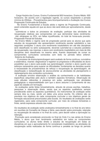 12



   Carga Horária dos Cursos. Ensino Fundamental 800 horas/ano. Ensino Médio: 800
horas/ano. De acordo com a legislação vigente, os cursos respeitarão a jornada
mínima de 200dias. . Procedimentos para Acompanhamento e Avaliação dos Cursos
Progressão Continuada de Estudos.
    No Ensino Fundamental a Escola adota o regime de Progressão Continuada,
assim entendido aquele em que ao aluno não será retido por aproveitamento, desde
que:
  submeta-se a todos os processos de avaliação; participe das atividades de
recuperação relativas aos componentes em que demonstrar baixo rendimento;
  não ultrapasse os 25%, em faltas injustificadas, do total de horas-aula previsto.
Progressão Parcial de Estudos.
  No Ensino Médio o regime será de progressão parcial para os alunos que após
estudos de recuperação não apresentarem rendimento escolar satisfatório e nas
seguintes condições: o aluno com rendimento insatisfatório em até três disciplinas
será classificado na série subseqüente, devendo submeter-se a estudos paralelos
de recuperação, nas mesmas; o aluno com rendimento insatisfatório em mais de três
disciplinas será classificado na mesma série, ficando dispensado de cursar os
componentes curriculares concluídos com êxito no período letivo anterior.
 Sistema de Avaliação.
    O processo de ensino/aprendizagem será avaliado de forma contínua, cumulativa
e sistemática, visando: diagnosticar e registrar os progressos e dificuldades do aluno
possibilitar que o aluno auto-avalie sua aprendizagem; orientar o aluno quanto aos
esforços necessários para superar as dificuldades; fundamentar as decisões quanto
à necessidade de procedimentos de reforço e recuperação da aprendizagem, de
classificação e reclassificação de alunos;orientar as atividades de planejamento e
replanejamento dos conteúdos curriculares.
  A avaliação envolve observação e análise do conhecimento e de habilidades
específicas adquiridas pelo aluno e também aspectos formativos. Observação de
suas atitudes referentes à presença em aulas, participação nas atividades
pedagógicas e responsabilidade com que o aluno assume o cumprimento de seu
papel de cidadão em formação.
  As avaliações serão feitas bimestralmente, através de provas escritas, trabalhos,
pesquisas e observação direta, sendo que os aspectos qualitativos sempre
prevalecerão sobre os aspectos quantitativos. Os instrumentos de avaliação serão
sempre dois ou mais, sendo um deles uma prova escrita. Os critérios são os
previstos nos objetivos de cada componente curricular e nos objetivos gerais de
formação educacional preconizados pela Escola. Os resultados de avaliações serão
registrados, para cada componente curricular, por meio de sínteses bimestrais e
finais, sendo expressos através das notas.

Os resultados de avaliação serão analisados bimestralmente e no final do ano letivo
em reuniões do Conselho de Classe e Série, para decidir sobre promoção, retenção
ou recuperação de estudos e no final do curso, para decidir sobre a aprovação ou
retenção.
 Promoção será considerado promovido no final do Ciclo II e nas séries do Ensino
Médio, o aluno que tiver rendimento satisfatório em todos os componentes
curriculares; os alunos terão direito a estudos de recuperação em todas as
disciplinas em que o aproveitamento for considerado insatisfatório; as atividades de
recuperação serão realizadas de forma contínua e paralela ao longo do período
 
