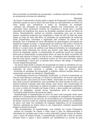 13



letivo;concluídas as atividades de recuperação, o professor atribuirá menção relativa
ao componente curricular em referência.
                                                                           Retenção.
 No Ensino Fundamental a Escola adota o regime de Progressão Continuada, assim
entendido aquele em que ao aluno não será retido por aproveitamento no interior do
Ciclo, desde que: submeta-se a todos os processos de avaliação;
  participe das atividades de recuperação relativas aos componentes em que
demonstrar baixo rendimento Controle de Freqüência a Escola fará o controle
sistemático de freqüência dos alunos às atividades escolares através do Diário de
Classe. Bimestralmente, adotará as medidas necessárias para que os alunos
possam compensar ausências que ultrapassem o limite de 20% do total das aulas
dadas ao longo de cada mês letivo; as atividades de compensação de ausências
serão programadas, orientadas e registradas pelo professor da classe ou da
disciplina, com a finalidade de sanar dificuldades de aprendizagem provocadas por
freqüência irregular às aulas; a compensação de ausências não exime a Escola de
adotar as medidas previstas no Estatuto da Criança e do Adolescente, e nem a
família e o próprio aluno de justificar suas faltas;as atividades de compensação de
ausências serão oferecidas aos alunos que tiverem suas faltas justificadas nos
termos da legislação vigente; a compensação de ausências deverá ser requerida
pelos pais ou responsáveis, ou pelo próprio aluno, se maior de idade, no primeiro dia
em que este retornar à Escola; no final do ano, a freqüência será calculada sobre o
total de horas letivas, exigida a freqüência mínima de 75% para promoção; poderá
ser reclassificado o aluno que no período letivo anterior não atingiu a freqüência
mínima exigida Recuperação.
   Os alunos terão direito a estudos de recuperação em todas as disciplinas em que
o aproveitamento for considerado insatisfatório; as atividades de recuperação serão
realizadas de forma contínua e paralela, ao longo do período letivo;
 concluídas as atividades de recuperação, o professor atribuirá menção relativa ao
componente curricular em referência; Classificação.
   A classificação ocorrerá por Progressão Continuada, no Ensino Fundamental, ao
final de cada Série;por promoção, no Ensino Fundamental e ao final de cada Série
ou etapa escolar, para alunos do Ensino Médio, observadas as normas específicas
para cada curso;por transferência, para candidatos de outras escolas do país ou do
exterior;mediante avaliação feita pela Escola, para alunos sem comprovação de
estudos anteriores, observados os critérios de idade e outras exigências específicas
do curso; a critério do Conselho de Classe e Série, o aluno poderá ser submetido a
estudo de adaptação, quando houver discrepância entre os componentes
curriculares desta Escola e da escola de origem.
   Reclassificação A reclassificação do aluno em série mais avançada, tendo como
referência a correspondência idade/série e a avaliação de competência nas matérias
da base nacional comum do currículo, em concordância com a Proposta Pedagógica
da Escola, ocorrerá a partir de: proposta apresentada pelo professor ou professores
do aluno, com base nos resultados de avaliação diagnóstica do da recuperação
intensiva; solicitação do próprio aluno ou seu responsável, mediante requerimento
dirigido ao Diretor da Escola.
    São procedimentos de reclassificação: uma redação em Língua Portuguesa;
  parecer do Conselho de Classe e Série sobre o grau de desenvolvimento e
maturidade do candidato para cursar a série pretendida; parecer incluso do Diretor;
  para o aluno da própria Escola, a reclassificação ocorrerá até o final do primeiro
bimestre letivo e, apara o aluno recebido por transferência ou oriundo de país
 