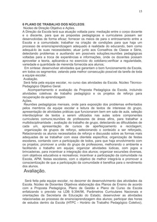 15



6 PLANO DE TRABALHO DOS NÚCLEOS:
 Núcleo de Direção Objetivo e Ações.
A Direção da Escola terá sua atuação voltada para: mediação entre o corpo docente
e o discente, para que as propostas pedagógicas e curriculares possam ser
desenvolvidas de forma eficaz; fornecer os meios de para o entrosamento entre a
Escola e a comunidade; trabalhar na criação de condições para que haja um
processo de ensino/aprendizagem adequado à realidade do educando, bem como
adequá-lo às suas necessidades; atuar junto aos Conselhos de Classe e Série,
detectando problemas e auxiliando em possíveis soluções;reuniões pedagógicas
voltadas para a troca de experiências e informações, onde os docentes possam
aproveitar a teoria, aplicando-a no exercício do cotidiano;verificar a regularidade,
variedade e quantidade de merenda fornecida aos alunos;
  Em síntese: desenvolver atividades que garantam o bom funcionamento da Escola,
em todos os segmentos: zelando pela melhor consecução possível da tarefa de toda
a equipe escolar.
 Avaliação.
 Será feita pela equipe escolar, no curso das atividades da Escola. Núcleo Técnico-
Pedagógico Objetivo Geral.
     Acompanhamento e avaliação da Proposta Pedagógica da Escola, incluindo
atividades coletivas de trabalho pedagógico e os projetos de reforço para
recuperação da aprendizagem
Ações.
 Reuniões pedagógicas mensais, onde para exposição dos problemas enfrentados
pelos membros da equipe escolar e leitura de textos de interesse do grupo,
apresentação de atividades práticas que funcionaram bem em sala de aula, seleção
interdisciplinar de textos a serem utilizados nas aulas sobre componentes
curriculares comuns;reuniões de professores de áreas afins, para trabalhar a
multidisciplinaridade ; avaliação do trabalho de grupo, detectando as dificuldades de
cada um, apresentação de cursos de aperfeiçoamento e reciclagem;
  organização de grupos de reforço, selecionando o conteúdo a ser reforçado,
Relacionando os alunos necessitados de reforço e discussão sobre as formas mais
adequadas de se trabalhar com essa clientela específica; organização de festas
escolares, contando com a participação de todos, para que haja envolvimento com
os projetos; promover a união do grupo de professores, melhorando o ambiente e
facilitando o trabalho em equipe; organizar atividades lúdicas, com jogos e
brincadeiras, para incentivar a integração dos alunos; organizar excursões diversas,
com objetivos educativos e recreativos; incentivar a participação da comunidade na
Escola, APM, festas escolares, com o objetivo de melhor integrá-la e promover a
conscientização de que a participação da comunidade é benéfica para o rendimento
dos alunos.
Avaliação.
  Será feita pela equipe escolar, no decorrer do desenvolvimento das atividades da
Escola. Núcleo de Docentes Objetivos elaboração dos Planos de Ensino de acordo
com a Proposta Pedagógica, Plano de Gestão e Plano de Curso da Escola
enfatizando o previsto na LDB 9.394/96, Parâmetros Curriculares Nacionais e
orientações da Secretaria de Educação do Estado; desenvolver as atividades
relacionadas ao processo de ensino/aprendizagem dos alunos; participar das horas
de estudos dentro da Escola (HTPC - Horário de Trabalho Pedagógico Coletivo),
 