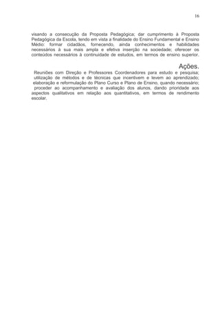 16



visando a consecução da Proposta Pedagógica; dar cumprimento à Proposta
Pedagógica da Escola, tendo em vista a finalidade do Ensino Fundamental e Ensino
Médio: formar cidadãos, fornecendo, ainda conhecimentos e habilidades
necessários à sua mais ampla e efetiva inserção na sociedade; oferecer os
conteúdos necessários à continuidade de estudos, em termos de ensino superior.

                                                                      Ações.
 Reuniões com Direção e Professores Coordenadores para estudo e pesquisa;
 utilização de métodos e de técnicas que incentivem e levem ao aprendizado;
 elaboração e reformulação do Plano Curso e Plano de Ensino, quando necessário;
  proceder ao acompanhamento e avaliação dos alunos, dando prioridade aos
aspectos qualitativos em relação aos quantitativos, em termos de rendimento
escolar.
 