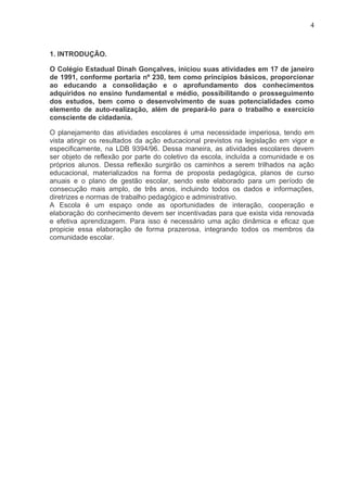 4



1. INTRODUÇÃO.

O Colégio Estadual Dinah Gonçalves, iniciou suas atividades em 17 de janeiro
de 1991, conforme portaria nº 230, tem como princípios básicos, proporcionar
ao educando a consolidação e o aprofundamento dos conhecimentos
adquiridos no ensino fundamental e médio, possibilitando o prosseguimento
dos estudos, bem como o desenvolvimento de suas potencialidades como
elemento de auto-realização, além de prepará-lo para o trabalho e exercício
consciente de cidadania.

O planejamento das atividades escolares é uma necessidade imperiosa, tendo em
vista atingir os resultados da ação educacional previstos na legislação em vigor e
especificamente, na LDB 9394/96. Dessa maneira, as atividades escolares devem
ser objeto de reflexão por parte do coletivo da escola, incluída a comunidade e os
próprios alunos. Dessa reflexão surgirão os caminhos a serem trilhados na ação
educacional, materializados na forma de proposta pedagógica, planos de curso
anuais e o plano de gestão escolar, sendo este elaborado para um período de
consecução mais amplo, de três anos, incluindo todos os dados e informações,
diretrizes e normas de trabalho pedagógico e administrativo.
A Escola é um espaço onde as oportunidades de interação, cooperação e
elaboração do conhecimento devem ser incentivadas para que exista vida renovada
e efetiva aprendizagem. Para isso é necessário uma ação dinâmica e eficaz que
propicie essa elaboração de forma prazerosa, integrando todos os membros da
comunidade escolar.
 