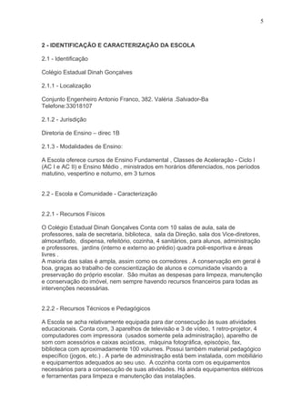 5



2 - IDENTIFICAÇÃO E CARACTERIZAÇÃO DA ESCOLA

2.1 - Identificação

Colégio Estadual Dinah Gonçalves

2.1.1 - Localização

Conjunto Engenheiro Antonio Franco, 382. Valéria .Salvador-Ba
Telefone:33018107

2.1.2 - Jurisdição

Diretoria de Ensino – direc 1B

2.1.3 - Modalidades de Ensino:

A Escola oferece cursos de Ensino Fundamental , Classes de Aceleração - Ciclo I
(AC I e AC II) e Ensino Médio , ministrados em horários diferenciados, nos períodos
matutino, vespertino e noturno, em 3 turnos


2.2 - Escola e Comunidade - Caracterização


2.2.1 - Recursos Físicos

O Colégio Estadual Dinah Gonçalves Conta com 10 salas de aula, sala de
professores, sala de secretaria, biblioteca, sala da Direção, sala dos Vice-diretores,
almoxarifado, dispensa, refeitório, cozinha, 4 sanitários, para alunos, administração
e professores, jardins (interno e externo ao prédio) quadra poli-esportiva e áreas
livres .
A maioria das salas é ampla, assim como os corredores . A conservação em geral é
boa, graças ao trabalho de conscientização de alunos e comunidade visando a
preservação do próprio escolar. São muitas as despesas para limpeza, manutenção
e conservação do imóvel, nem sempre havendo recursos financeiros para todas as
intervenções necessárias.


2.2.2 - Recursos Técnicos e Pedagógicos

A Escola se acha relativamente equipada para dar consecução às suas atividades
educacionais. Conta com, 3 aparelhos de televisão e 3 de vídeo, 1 retro-projetor, 4
computadores com impressora (usados somente pela administração), aparelho de
som com acessórios e caixas acústicas, máquina fotográfica, episcópio, fax,
biblioteca com aproximadamente 100 volumes. Possui também material pedagógico
específico (jogos, etc.) . A parte de administração está bem instalada, com mobiliário
e equipamentos adequados ao seu uso. A cozinha conta com os equipamentos
necessários para a consecução de suas atividades. Há ainda equipamentos elétricos
e ferramentas para limpeza e manutenção das instalações.
 
