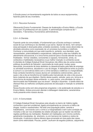 6



A Escola possui um levantamento esgotante de todos os seus equipamentos,
fazendo parte de seu inventário.


2.2.3 - Recursos Humanos

Oferecendo Ensino Fundamental, Classes de Aceleração e Ensino Médio, a Escola
conta com 75 professores em seu quadro. A administração compõe-se de 1
Secretário, 7 Serventes,2 funcionários administrativos.


2.2.4 - A Clientela

Fazendo parte da comunidade, é fundamental que a Escola conheça o contexto
social de sua vizinhança e da clientela a que serve. Apesar de óbvia, nem sempre
essa percepção é alcançada pelas unidades escolares, muitas vezes absorvidas na
atividade educativa como expressão de um processo burocrático e indefinido.
Conhecer a comunidade em que está inserida (e, portanto, sua clientela), suas
necessidades, potencialidades e expectativas, adequando a elas seu trabalho de
atendimento educacional, é a única forma possível para a Escola atender às suas
finalidades - formar cidadãos, conscientes e capazes, fornecendo, ainda, os
conteúdos e habilidades necessários à sua melhor inserção no ambiente social.
A clientela do Colégio Estadual Dinah Gonçalves não difere das de outras escolas
públicas da periferia de Salvador: carenciada de modo geral, muitas vezes
desnutrida, proveniente de lares desfeitos ou desestruturados pela falta de emprego
ou atividade econômica, alcoolismo e uso de drogas. A delinqüência entre os jovens
é comum e a convivência diária com o crime banaliza a violência e a marginalidade.
Esse contexto transforma nossos alunos em verdadeiros sobreviventes, para os
quais o dia a dia se transforma em batalha pela manutenção da vida e dos poucos
bens materiais de que dispõem. Dentro desse quadro, estudar, para uns, torna-se a
única forma de escapar desse ambiente - e, para outros, uma atividade de rotina,
desvinculada das finalidades que nos levam - direção e docentes - á tarefa diária de
oferecer-lhes as melhores condições possíveis de educação e inserção no ambiente
social.
Nossa Escola conta com dois programas singulares: o de aceleração de estudos e o
Ensino Médio. Ambos procuram atender à defasagem idade/série, característica
muito presente entre nossos alunos.


2.2.5 - A Comunidade

O Colégio Estadual Dinah Gonçalves esta situado no bairro de Valéria região
conhecida e que tem problemas, ligado principalmente ao consumo e tráfico de
drogas, roubos e assassinatos. Há toda uma população pobre, carente e
trabalhadora, convivendo com o crime e a marginalidade e sem outra condição de
moradia a não ser nos arrabaldes da cidade (situação que se repete nas demais
regiões periféricas da metrópole). Residem em habitações com mínimo conforto,
geralmente inacabadas, de alvenaria, ou em barracos de madeira e restos de
construção. A estrutura urbana oferece água encanada em boa parte das casas,
assim como eletricidade. Poucas, porém, usufruem de esgotos públicos, calçamento
 