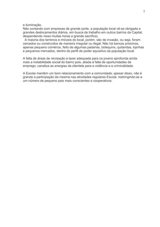 7



e iluminação.
Não contando com empresas de grande porte, a população local vê-se obrigada a
grandes deslocamentos diários, em busca de trabalho em outros bairros da Capital,
despendendo nisso muitas horas e grande sacrifício.
 A maioria dos terrenos e imóveis do local, porém, são de invasão, ou seja, foram
cercados ou construídos de maneira irregular ou ilegal. Não há bancos próximos,
apenas pequeno comércio, feito de algumas padarias, botequins, quitandas, lojinhas
e pequenos mercados, dentro do perfil de poder aquisitivo da população local.

A falta de áreas de recreação e lazer adequada para os jovens aprofunda ainda
mais a instabilidade social do bairro pois, aliada à falta de oportunidades de
emprego, canaliza as energias da clientela para a violência e a criminalidade.

A Escola mantém um bom relacionamento com a comunidade; apesar disso, não é
grande a participação da mesma nas atividades regulares Escola, restringindo-se a
um número de pequeno pais mais conscientes e cooperativos.
 