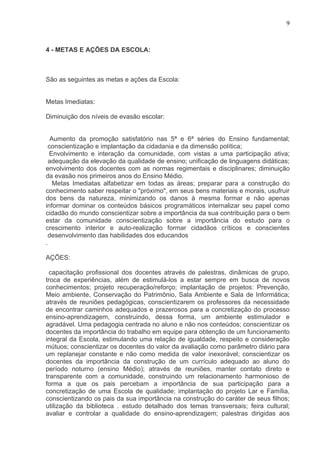 9



4 - METAS E AÇÕES DA ESCOLA:



São as seguintes as metas e ações da Escola:


Metas Imediatas:

Diminuição dos níveis de evasão escolar:


  Aumento da promoção satisfatório nas 5ª e 6ª séries do Ensino fundamental;
 conscientização e implantação da cidadania e da dimensão política;
  Envolvimento e interação da comunidade, com vistas a uma participação ativa;
  adequação da elevação da qualidade de ensino; unificação de linguagens didáticas;
envolvimento dos docentes com as normas regimentais e disciplinares; diminuição
da evasão nos primeiros anos do Ensino Médio.
   Metas Imediatas alfabetizar em todas as áreas; preparar para a construção do
conhecimento saber respeitar o "próximo", em seus bens materiais e morais, usufruir
dos bens da natureza, minimizando os danos à mesma formar e não apenas
informar dominar os conteúdos básicos programáticos internalizar seu papel como
cidadão do mundo conscientizar sobre a importância da sua contribuição para o bem
estar da comunidade conscientização sobre a importância do estudo para o
crescimento interior e auto-realização formar cidadãos críticos e conscientes
 desenvolvimento das habilidades dos educandos
.

AÇÕES:

  capacitação profissional dos docentes através de palestras, dinâmicas de grupo,
troca de experiências, além de estimulá-los a estar sempre em busca de novos
conhecimentos; projeto recuperação/reforço; implantação de projetos: Prevenção,
Meio ambiente, Conservação do Patrimônio, Sala Ambiente e Sala de Informática;
através de reuniões pedagógicas, conscientizarem os professores da necessidade
de encontrar caminhos adequados e prazerosos para a concretização do processo
ensino-aprendizagem, construindo, dessa forma, um ambiente estimulador e
agradável. Uma pedagogia centrada no aluno e não nos conteúdos; conscientizar os
docentes da importância do trabalho em equipe para obtenção de um funcionamento
integral da Escola, estimulando uma relação de igualdade, respeito e consideração
mútuos; conscientizar os docentes do valor da avaliação como parâmetro diário para
um replanejar constante e não como medida de valor inexorável; conscientizar os
docentes da importância da construção de um currículo adequado ao aluno do
período noturno (ensino Médio); através de reuniões, manter contato direto e
transparente com a comunidade, construindo um relacionamento harmonioso de
forma a que os pais percebam a importância de sua participação para a
concretização de uma Escola de qualidade; implantação do projeto Lar e Família,
conscientizando os pais da sua importância na construção do caráter de seus filhos;
utilização da biblioteca . estudo detalhado dos temas transversais; feira cultural;
avaliar e controlar a qualidade do ensino-aprendizagem; palestras dirigidas aos
 