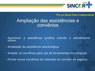 Ampliação das assistências e
convênios
• Aprimorar a assistência jurídica criando o atendimento
online.
• Ampliação da assistência odontológica.
• Ampliar os convênios para uso de ferramentas tecnológicas.
• Firmar novos convênios do interesso do corretor de seguros.
“Por um Sincor forte e independente”
 