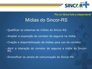 Mídias do Sincor-RS
• Qualificar os sistemas de mídias do Sincor-RS.
• Ampliar a exposição do corretor de seguros na mídia.
• Criação e disponibilização de mídias para uso do corretor.
• Abrir a interação do corretor de seguros a mídia do Sincor-
RS.
• Diversificar os canais de comunicação do Sincor-RS.
“Por um Sincor forte e independente”
 
