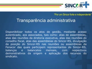 Transparência administrativa
Disponibilizar todos os atos de gestão, mediante acesso
autenticado, aos associados, tais como: atas de assembleias,
atas das reuniões da diretoria executiva, atas das reuniões do
conselho fiscal, atas das assembleias do Sincor-RS, divulgação
da posição do Sincor-RS nas reuniões ou assembleias da
Fenacor das quais participem representantes do Sincor-RS,
balanços e balancetes mensais, com respectivos
demonstrativos da origem e aplicação dos recursos do
sindicato.
“Por um Sincor forte e independente”
 
