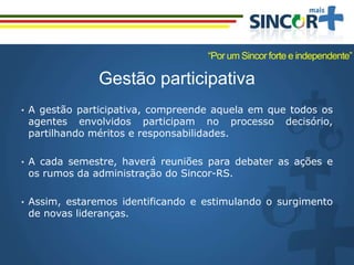 Gestão participativa
• A gestão participativa, compreende aquela em que todos os
agentes envolvidos participam no processo decisório,
partilhando méritos e responsabilidades.
• A cada semestre, haverá reuniões para debater as ações e
os rumos da administração do Sincor-RS.
• Assim, estaremos identificando e estimulando o surgimento
de novas lideranças.
“Por um Sincor forte e independente”
 