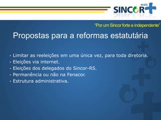 Propostas para a reformas estatutária
• Limitar as reeleições em uma única vez, para toda diretoria.
• Eleições via internet.
• Eleições dos delegados do Sincor-RS.
• Permanência ou não na Fenacor.
• Estrutura administrativa.
“Por um Sincor forte e independente”
 