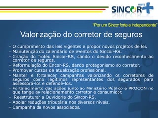 Valorização do corretor de seguros
• O cumprimento das leis vigentes e propor novos projetos de lei.
• Manutenção do calendário de eventos do Sincor-RS.
• Criação do Troféu Sincor-RS, dando o devido reconhecimento ao
corretor de seguros.
• Reformulação do Encor-RS, dando protagonismo ao corretor.
• Promover cursos de atualização profissional.
• Manter e fortalecer campanhas valorizando os corretores de
seguros como legítimos representantes dos segurados para
assessorá-los e defendê-los.
• Fortalecimento das ações junto ao Ministério Público e PROCON no
que tange ao relacionamento corretor e consumidor.
• Reestruturar a Ouvidoria do Sincor-RS.
• Apoiar reduções tributária nos diversos níveis.
• Campanha de novos associados.
“Por um Sincor forte e independente”
 