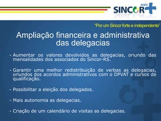 Ampliação financeira e administrativa
das delegacias
• Aumentar os valores devolvidos as delegacias, oriundo das
mensalidades dos associados do Sincor-RS.
• Garantir uma melhor redistribuição de verbas as delegacias,
oriundos dos acordos administrativos com o DPVAT e cursos de
qualificação.
• Possibilitar a eleição dos delegados.
• Mais autonomia as delegacias.
• Criação de um calendário de visitas as delegacias.
“Por um Sincor forte e independente”
 