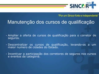 Manutenção dos cursos de qualificação
• Ampliar a oferta de cursos de qualificação para o corretor de
seguros.
• Descentralizar os cursos de qualificação, levando-os a um
maior numero de cidades do Estado.
• Incentivar a participação dos corretores de seguros nos cursos
e eventos da categoria.
“Por um Sincor forte e independente”
 