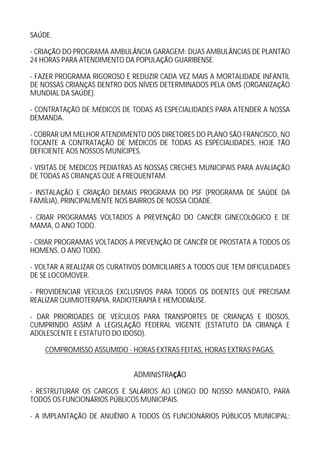 SA DE.

- CRIA O DO PROGRAMA AMBUL NCIA GARAGEM: DUAS AMBUL NCIAS DE PLANT O
24 HORAS PARA ATENDIMENTO DA POPULA O GUARIBENSE.

- FAZER PROGRAMA RIGOROSO E REDUZIR CADA VEZ MAIS A MORTALIDADE INFANTIL
DE NOSSAS CRIAN AS DENTRO DOS N VEIS DETERMINADOS PELA OMS (ORGANIZA O
MUNDIAL DA SA DE).

- CONTRATA     O DE M DICOS DE TODAS AS ESPECIALIDADES PARA ATENDER A NOSSA
DEMANDA.

- COBRAR UM MELHOR ATENDIMENTO DOS DIRETORES DO PLANO S O FRANCISCO, NO
TOCANTE A CONTRATA O DE M DICOS DE TODAS AS ESPECIALIDADES, HOJE T O
DEFICIENTE AOS NOSSOS MUN CIPES.

- VISITAS DE M DICOS PEDIATRAS AS NOSSAS CRECHES MUNICIPAIS PARA AVALIA   O
DE TODAS AS CRIAN AS QUE A FREQUENTAM.

- INSTALA O E CRIA O DEMAIS PROGRAMA DO PSF (PROGRAMA DE SA DE DA
FAM LIA), PRINCIPALMENTE NOS BAIRROS DE NOSSA CIDADE.

- CRIAR PROGRAMAS VOLTADOS A PREVEN         O DO CANC R GINECOL GICO E DE
MAMA, O ANO TODO.

- CRIAR PROGRAMAS VOLTADOS A PREVEN     O DE CANC R DE PROSTATA A TODOS OS
HOMENS, O ANO TODO.

- VOLTAR A REALIZAR OS CURATIVOS DOMICILIARES A TODOS QUE TEM DIFICULDADES
DE SE LOCOMOVER.

- PROVIDENCIAR VE CULOS EXCLUSIVOS PARA TODOS OS DOENTES QUE PRECISAM
REALIZAR QUIMIOTERAPIA, RADIOTERAPIA E HEMODI LISE.

- DAR PRIORIDADES DE VE CULOS PARA TRANSPORTES DE CRIAN AS E IDOSOS,
CUMPRINDO ASSIM A LEGISLA O FEDERAL VIGENTE (ESTATUTO DA CRIAN A E
ADOLESCENTE E ESTATUTO DO IDOSO).

    COMPROMISSO ASSUMIDO - HORAS EXTRAS FEITAS, HORAS EXTRAS PAGAS.


                               ADMINISTRA    O

- RESTRUTURAR OS CARGOS E SAL RIOS AO LONGO DO NOSSO MANDATO, PARA
TODOS OS FUNCION RIOS P BLICOS MUNICIPAIS.

- A IMPLANTA    O DE ANU NIO A TODOS OS FUNCION RIOS P BLICOS MUNICIPAL:
 