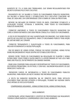 AUMENTO DE 1% A CADA ANO TRABALHADO, QUE SERAM REGULAMENTADO POR
DECRETO EDITADO PELO CHEFE EXCUTIVO.

- PAGAMENTO DO 14 SAL RIO A TODOS OS FUNCION RIOS P BLICOS MUNICIPAIS,
EM VALORES A SEREM PAGOS E ESTABELECIDOS PELO EXECUTIVO CONFORME NO
FINAL DE CADA ANO, EM CONFORMIDADE COM A SOBRA DE CAIXA DA PREFEITURA.

- REPASSE DA INFLA O DO PER ODO TODOS OS ANOS, CONFORME ESTABELECE A
LEGISLA O FEDERAL, ESTADUAL E MUNICIPAL, PARA TODOS OS FUNCION RIOS
P BLICOS MUNICIPAIS.

- FORNECER UNIFORMES A TODOS OS FUNCION RIOS P BLICOS MUNICIPAIS EM
CORES A SEREM DEFINIDOS COM UMA PR VIA CONSULTA A TODOS OS FUNCION RIOS.

- A VOLTA DO PAGAMENTO DO VALE ALIMENTA O EM DINHEIRO, QUE SER O PAGOS
JUNTOS NO HOLLERITS DE PAGAMENTO, ONDE O FUNCION RIO P BLICO TER OP O
DE GASTAR ONDE LHE CONVIER.

- FORNECER TREINAMENTO E QUALIFICA O A TODOS OS FUNCION RIOS, PARA
MELHOR ATENDIMENTO A NOSSA POPULA O.

- FIM DO BANCO DE HORAS EXTRAS, PORQUE EM NOSSO GOVERNO, HORAS FEITAS
SER O RIGOROSAMENTE PAGAS DENTRO DO ESTABELECIDO POR LEI.

- RODIZIO ENTRE TODOS OS FUNCION RIOS NA REALIZA O DE PLANT O E HORAS
EXTRAS ONDE TODOS TER O O SACRO DIREITO E A OPORTUNIDADE DE FAZE-LOS E N O
MAIS UNS POUCOS, EM DETRIMENTO DA GRANDE MAIORIA.

- CRIAR UMA COMISS O PARA AVALIAR O DESEMPENHO DE TODOS OS FUNCION RIOS,
EM PER ODO PROBAT RIO, OS EFETIVOS, E COM ISSO, VALORIZAR REALMENTE OS QUE
MERECEM E FAZEM JUS.

- PROMOVER CURSOS DE INFORM TICA A TODOS OS FUNCION RIOS P BLICOS
MUNICIPAIS, PARA INSERI-L S NESTE MUNDO T O INFORMATIZADOS.

- A VOLTA DA GARAGEM MUNICIPAL NA AV. ERNESTO BUCK, PARA VE CULOS
UTILIT RIOS PARA MELHOR ATENDER A POPULA O, FICANDO NA FAZENDA SANTA
CRUZ APENAS OS VE CULOS PESADOS.

    COMPROMISSO ASSUMIDO - HORAS EXTRAS FEITAS, HORAS EXTRAS PAGAS.


                             MEIO AMBIENTE

- CONTRATA O, APOIO FINANCEIRO E LOG STICO DE PROFISSIONAIS QUE REALMENTE
TIVEREM CONHECIMENTO E COMPROMISSO COM O MEIO AMBIENTE.
 