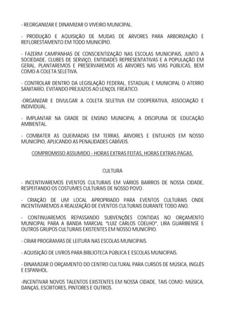 - REORGANIZAR E DINAMIZAR O VIVEIRO MUNICIPAL.

- PRODU O E AQUISI O DE MUDAS DE                RVORES PARA ARBORIZA   O E
REFLORESTAMENTO EM TODO MUNIC PIO.

- FAZERM CAMPANHAS DE CONSCIENTIZA O NAS ESCOLAS MUNICIPAIS, JUNTO A
SOCIEDADE, CLUBES DE SERVI O, ENTIDADES REPRESENTATIVAS E A POPULA O EM
GERAL, PLANTAREMOS E PRESERVAREMOS AS RVORES NAS VIAS P BLICAS, BEM
COMO A COLETA SELETIVA.

- CONTROLAR DENTRO DA LEGISLA O FEDERAL, ESTADUAL E MUNICIPAL O ATERRO
SANITAR O, EVITANDO PREJUIZOS AO LEN OL FRE TICO.

-ORGANIZAR E DIVULGAR A COLETA SELETIVA EM COOPERATIVA, ASSOCIA        O E
INDIVIDUAL.

- IMPLANTAR NA GRADE DE ENSINO MUNICIPAL A DISCIPLINA DE EDUCA          O
AMBIENTAL.

- COMBATER AS QUEIMADAS EM TERRAS, RVORES E ENTULHOS EM NOSSO
MUNIC PIO, APLICANDO AS PENALIDADES CAB VEIS.

    COMPROMISSO ASSUMIDO - HORAS EXTRAS FEITAS, HORAS EXTRAS PAGAS.


                                   CULTURA

- INCENTIVAREMOS EVENTOS CULTURAIS EM V RIOS BAIRROS DE NOSSA CIDADE,
RESPEITANDO OS COSTUMES CULTURAIS DE NOSSO POVO.

- CRIA O DE UM LOCAL APROPRIADO PARA EVENTOS CULTURAIS ONDE
INCENTIVAREMOS A REALIZA O DE EVENTOS CULTURAIS DURANTE TODO ANO.

- CONTINUAREMOS REPASSANDO SUBVEN ES CONTIDAS NO OR AMENTO
MUNICIPAL PARA A BANDA MARCIAL LUIZ CARLOS COELHO , LIRA GUARIBENSE E
OUTROS GRUPOS CULTURAIS EXISTENTES EM NOSSO MUNIC PIO.

- CRIAR PROGRAMAS DE LEITURA NAS ESCOLAS MUNICIPAIS.

- AQUISI   O DE LIVROS PARA BIBLIOTECA P BLICA E ESCOLAS MUNICIPAIS.

- DINAMIZAR O OR AMENTO DO CENTRO CULTURAL PARA CURSOS DE M SICA, INGL S
E ESPANHOL.

-INCENTIVAR NOVOS TALENTOS EXISTENTES EM NOSSA CIDADE, TAIS COMO: M SICA,
DAN AS, ESCRITORES, PINTORES E OUTROS.
 