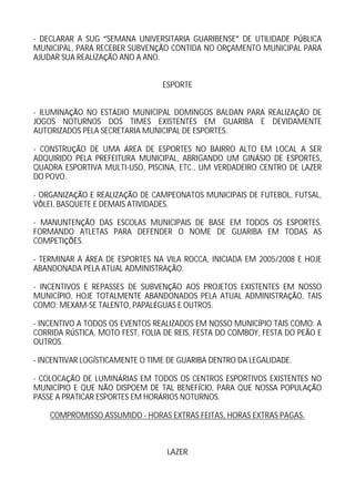 - DECLARAR A SUG SEMANA UNIVERSITARIA GUARIBENSE DE UTILIDADE P BLICA
MUNICIPAL, PARA RECEBER SUBVEN O CONTIDA NO OR AMENTO MUNICIPAL PARA
AJUDAR SUA REALIZA O ANO A ANO.


                                 ESPORTE


- ILUMINA O NO EST DIO MUNICIPAL DOMINGOS BALDAN PARA REALIZA O DE
JOGOS NOTURNOS DOS TIMES EXISTENTES EM GUARIBA E DEVIDAMENTE
AUTORIZADOS PELA SECRETARIA MUNICIPAL DE ESPORTES.

- CONSTRU O DE UMA REA DE ESPORTES NO BAIRRO ALTO EM LOCAL A SER
ADQUIRIDO PELA PREFEITURA MUNICIPAL, ABRIGANDO UM GIN SIO DE ESPORTES,
QUADRA ESPORTIVA MULTI-USO, PISCINA, ETC., UM VERDADEIRO CENTRO DE LAZER
DO POVO.

- ORGANIZA O E REALIZA O DE CAMPEONATOS MUNICIPAIS DE FUTEBOL, FUTSAL,
V LEI, BASQUETE E DEMAIS ATIVIDADES.

- MANUNTEN O DAS ESCOLAS MUNICIPAIS DE BASE EM TODOS OS ESPORTES,
FORMANDO ATLETAS PARA DEFENDER O NOME DE GUARIBA EM TODAS AS
COMPETI ES.

- TERMINAR A REA DE ESPORTES NA VILA ROCCA, INICIADA EM 2005/2008 E HOJE
ABANDONADA PELA ATUAL ADMINISTRA O.

- INCENTIVOS E REPASSES DE SUBVEN O AOS PROJETOS EXISTENTES EM NOSSO
MUNIC PIO, HOJE TOTALMENTE ABANDONADOS PELA ATUAL ADMINISTRA O, TAIS
COMO: MEXAM-SE TALENTO, PAPAL GUAS E OUTROS.

- INCENTIVO A TODOS OS EVENTOS REALIZADOS EM NOSSO MUNIC PIO TAIS COMO: A
CORRIDA R STICA, MOTO FEST, FOLIA DE REIS, FESTA DO COMBOY, FESTA DO PE O E
OUTROS.

- INCENTIVAR LOG STICAMENTE O TIME DE GUARIBA DENTRO DA LEGALIDADE.

- COLOCA O DE LUMIN RIAS EM TODOS OS CENTROS ESPORTIVOS EXISTENTES NO
MUNIC PIO E QUE N O DISPOEM DE TAL BENEF CIO, PARA QUE NOSSA POPULA O
PASSE A PRATICAR ESPORTES EM HOR RIOS NOTURNOS.

    COMPROMISSO ASSUMIDO - HORAS EXTRAS FEITAS, HORAS EXTRAS PAGAS.



                                  LAZER
 