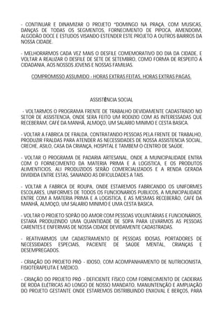 - CONTINUAR E DINAMIZAR O PROJETO DOMINGO NA PRA A, COM MUSICAS,
DAN AS DE TODAS OS SEGMENTOS, FORNECIMENTO DE PIPOCA, AMENDOIM,
ALGOD O DOCE E ESTUDOS VISANDO ESTENDER ESTE PROJETO A OUTROS BAIRROS DA
NOSSA CIDADE.

- MELHORARMOS CADA VEZ MAIS O DESFILE COMEMORATIVO DO DIA DA CIDADE, E
VOLTAR A REALIZAR O DESFILE DE SETE DE SETEMBRO, COMO FORMA DE RESPEITO
CIDADANIA, AOS NOSSOS JOVENS E NOSSAS FAMILIAS.

    COMPROMISSO ASSUMIDO - HORAS EXTRAS FEITAS, HORAS EXTRAS PAGAS.



                            ASSIST NCIA SOCIAL

 - VOLTARMOS O PROGRAMA FRENTE DE TRABALHO DEVIDAMENTE CADASTRADO NO
SETOR DE ASSISTENCIA, ONDE SERA FEITO UM RODIZIO COM AS INTERESSADAS QUE
RECEBERAM, CAF DA MANH , ALMO O, UM SALARIO MINIMO E CESTA BASICA.

- VOLTAR A FABRICA DE FRALDA, CONTRATANDO PESSOAS PELA FRENTE DE TRABALHO,
PRODUZIR FRALDAS PARA ATENDER AS NECESSIDADES DE NOSSA ASSISTENCIA SOCIAL,
CRECHE, ASILO, CASA DA CRIAN A, HOSPITAL E TAMBEM O CENTRO DE SA DE.

- VOLTAR O PROGRAMA DE PADARIA ARTESANAL, ONDE A MUNICIPALIDADE ENTRA
COM O FORNECIMENTO DA MATERIA PRIMA E A LOGISTICA, E OS PRODUTOS
ALIMENTICIOS, ALI PRODUZIDOS SER O COMERCIALIZADOS E A RENDA GERADA
DIVIDIDA ENTRE ESTAS, SANANDO AS DIFICULDADES A TAIS.

- VOLTAR A FABRICA DE ROUPA, ONDE ESTAREMOS FABRICANDO OS UNIFORMES
ESCOLARES, UNIFORMES DE TODOS OS FUNCIONARIOS PUBLICOS, A MUNICIPALIDADE
ENTRE COM A MATERIA PRIMA E A LOGISTICA, E AS MESMAS RECEBER O, CAF DA
MANH , ALMO O, UM SALARIO MINIMO E UMA CESTA BASICA.

- VOLTAR O PROJETO SOP O DO AMOR COM PESSOAS VOLUNT RIAS E FUNCION RIOS,
ESTAR PRODUZINDO UMA QUANTIDADE DE SOPA PARA LEVARMOS AS PESSOAS
CARENTES E ENFERMAS DE NOSSA CIDADE DEVIDAMENTE CADASTRADAS.

- REATIVARMOS UM CADASTRAMENTO DE PESSOAS IDOSAS, PORTADORES DE
NECESSIDADES ESPECIAIS, PACIENTE DE SA DE MENTAL, CRIAN AS E
DESEMPREGADOS.

- CRIA O DO PROJETO PR - IDOSO, COM ACOMPANHAMENTO DE NUTRICIONISTA,
FISIOTERAPEUTA E M DICO.

- CRIA O DO PROJETO PR - DEFICIENTE F SICO COM FORNECIMENTO DE CADEIRAS
DE RODA EL TRICAS AO LONGO DE NOSSO MANDATO, MANUNTEN O E AMPLIA O
DO PROJETO GESTANTE ONDE ESTAREMOS DISTRIBUINDO ENXOVAL E BER OS, PARA
 